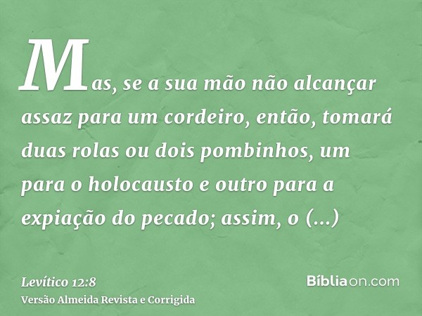 Mas, se a sua mão não alcançar assaz para um cordeiro, então, tomará duas rolas ou dois pombinhos, um para o holocausto e outro para a expiação do pecado; assim