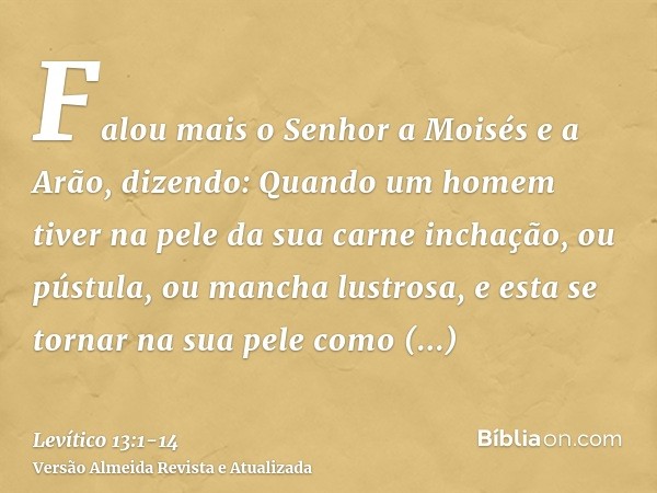 Falou mais o Senhor a Moisés e a Arão, dizendo:Quando um homem tiver na pele da sua carne inchação, ou pústula, ou mancha lustrosa, e esta se tornar na sua pele