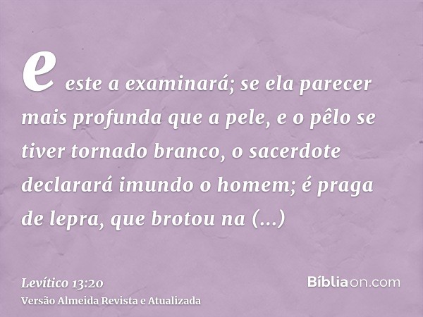 e este a examinará; se ela parecer mais profunda que a pele, e o pêlo se tiver tornado branco, o sacerdote declarará imundo o homem; é praga de lepra, que broto