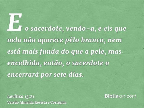 E o sacerdote, vendo-a, e eis que nela não aparece pêlo branco, nem está mais funda do que a pele, mas encolhida, então, o sacerdote o encerrará por sete dias.