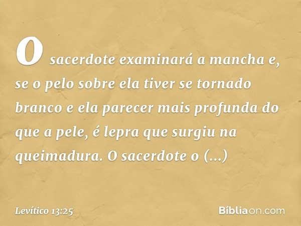 o sacerdote examinará a mancha e, se o pelo sobre ela tiver se tornado branco e ela parecer mais profunda do que a pele, é lepra que surgiu na queimadura. O sac