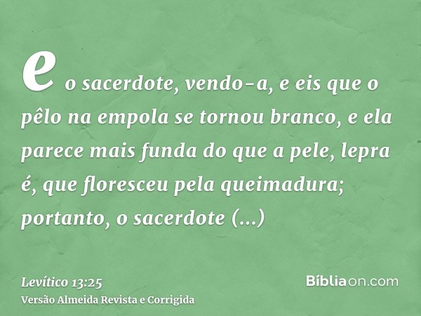 e o sacerdote, vendo-a, e eis que o pêlo na empola se tornou branco, e ela parece mais funda do que a pele, lepra é, que floresceu pela queimadura; portanto, o 