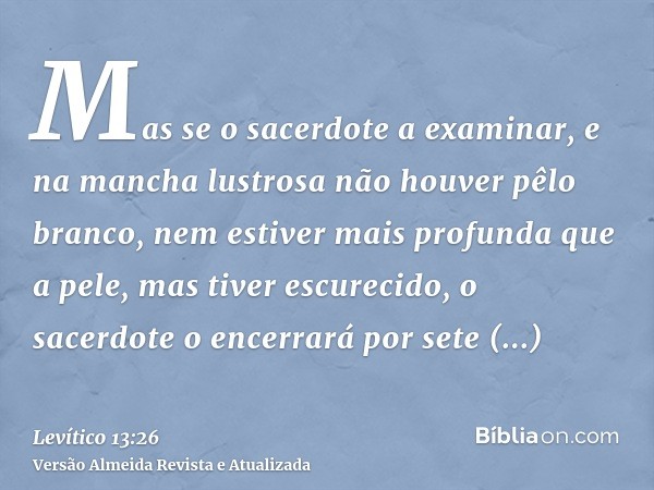 Mas se o sacerdote a examinar, e na mancha lustrosa não houver pêlo branco, nem estiver mais profunda que a pele, mas tiver escurecido, o sacerdote o encerrará 