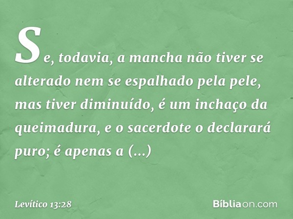 Se, todavia, a mancha não tiver se alterado nem se espalha­do pela pele, mas tiver diminuído, é um inchaço da queimadura, e o sacerdote o declarará puro; é apen