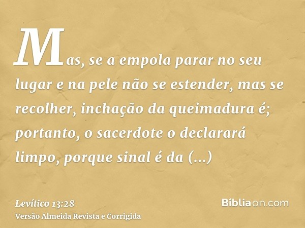 Mas, se a empola parar no seu lugar e na pele não se estender, mas se recolher, inchação da queimadura é; portanto, o sacerdote o declarará limpo, porque sinal 