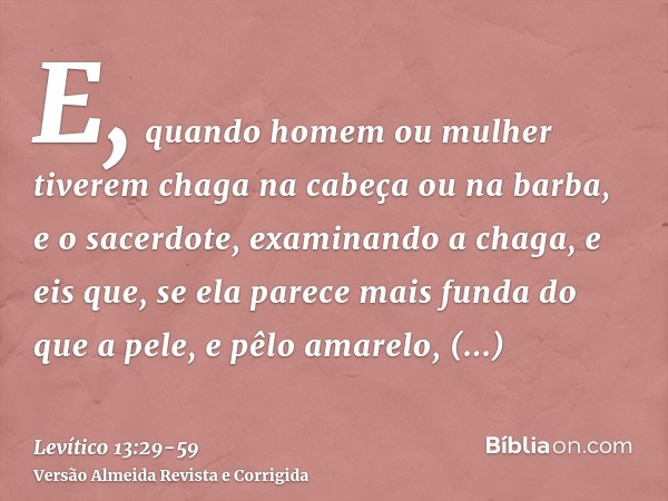 E, quando homem ou mulher tiverem chaga na cabeça ou na barba,e o sacerdote, examinando a chaga, e eis que, se ela parece mais funda do que a pele, e pêlo amare