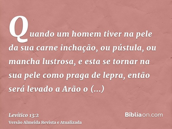 Quando um homem tiver na pele da sua carne inchação, ou pústula, ou mancha lustrosa, e esta se tornar na sua pele como praga de lepra, então será levado a Arão 