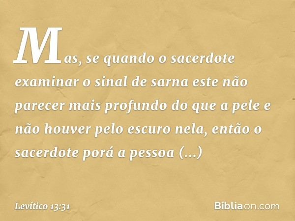 Mas, se quando o sacerdote examinar o sinal de sarna este não parecer mais profundo do que a pele e não houver pelo escu­ro nela, então o sacerdote porá a pesso