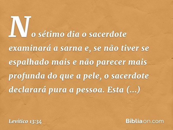 No sétimo dia o sacerdo­te examinará a sarna e, se não tiver se espalha­do mais e não parecer mais profunda do que a pele, o sacerdote declarará pura a pessoa. 