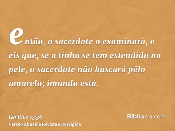 então, o sacerdote o examinará, e eis que, se a tinha se tem estendido na pele, o sacerdote não buscará pêlo amarelo; imundo está.