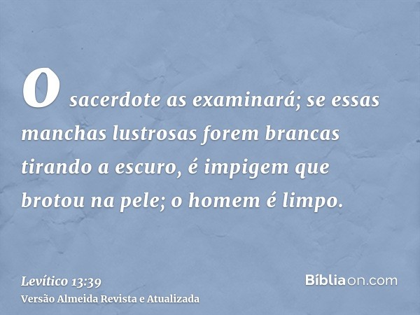 o sacerdote as examinará; se essas manchas lustrosas forem brancas tirando a escuro, é impigem que brotou na pele; o homem é limpo.