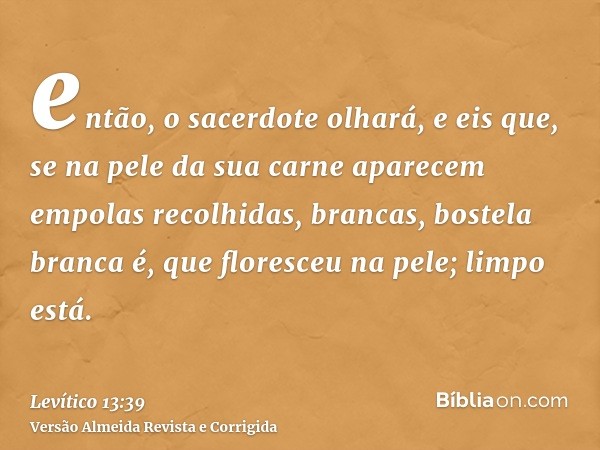 então, o sacerdote olhará, e eis que, se na pele da sua carne aparecem empolas recolhidas, brancas, bostela branca é, que floresceu na pele; limpo está.