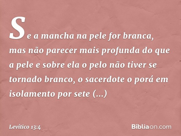 Se a mancha na pele for branca, mas não parecer mais profunda do que a pele e sobre ela o pelo não tiver se tornado bran­co, o sacerdote o porá em isolamento po