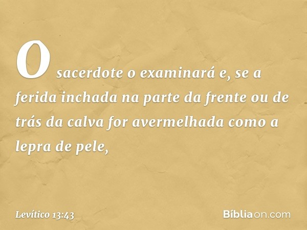 O sacer­dote o examinará e, se a ferida inchada na parte da frente ou de trás da calva for avermelhada como a lepra de pele, -- Levítico 13:43