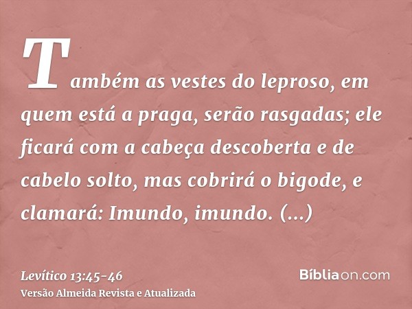 Também as vestes do leproso, em quem está a praga, serão rasgadas; ele ficará com a cabeça descoberta e de cabelo solto, mas cobrirá o bigode, e clamará: Imundo