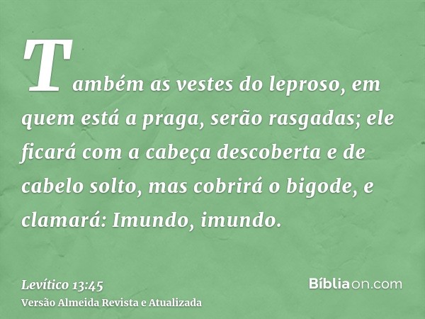 Também as vestes do leproso, em quem está a praga, serão rasgadas; ele ficará com a cabeça descoberta e de cabelo solto, mas cobrirá o bigode, e clamará: Imundo