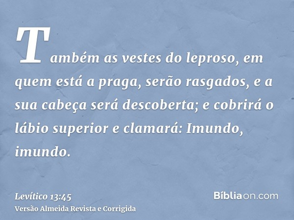 Também as vestes do leproso, em quem está a praga, serão rasgados, e a sua cabeça será descoberta; e cobrirá o lábio superior e clamará: Imundo, imundo.