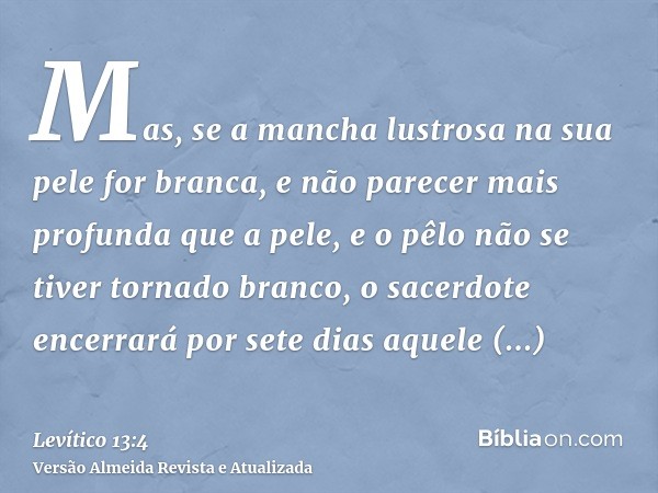 Mas, se a mancha lustrosa na sua pele for branca, e não parecer mais profunda que a pele, e o pêlo não se tiver tornado branco, o sacerdote encerrará por sete d