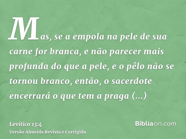 Mas, se a empola na pele de sua carne for branca, e não parecer mais profunda do que a pele, e o pêlo não se tornou branco, então, o sacerdote encerrará o que t