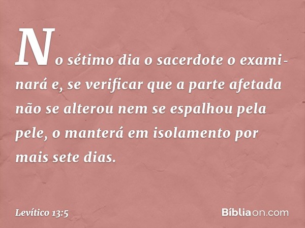 No sétimo dia o sacerdote o exami­nará e, se verificar que a parte afetada não se alterou nem se espalhou pela pele, o manterá em isolamento por mais sete dias.