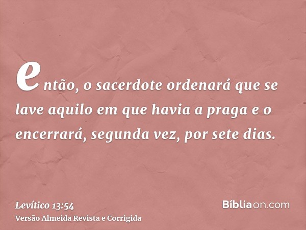 então, o sacerdote ordenará que se lave aquilo em que havia a praga e o encerrará, segunda vez, por sete dias.