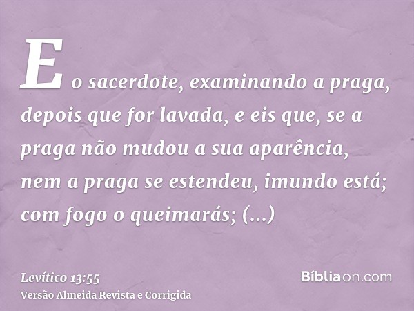 E o sacerdote, examinando a praga, depois que for lavada, e eis que, se a praga não mudou a sua aparência, nem a praga se estendeu, imundo está; com fogo o quei