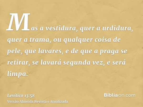 Mas a vestidura, quer a urdidura, quer a trama, ou qualquer coisa de pele, que lavares, e de que a praga se retirar, se lavará segunda vez, e será limpa.