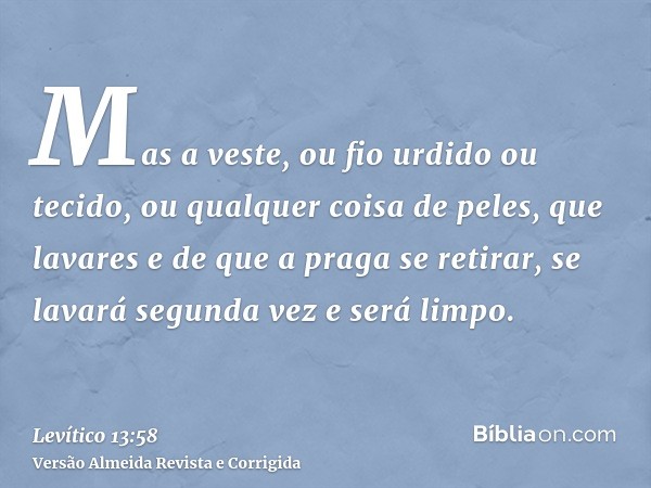 Mas a veste, ou fio urdido ou tecido, ou qualquer coisa de peles, que lavares e de que a praga se retirar, se lavará segunda vez e será limpo.