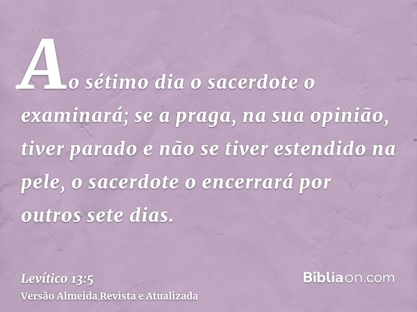 Ao sétimo dia o sacerdote o examinará; se a praga, na sua opinião, tiver parado e não se tiver estendido na pele, o sacerdote o encerrará por outros sete dias.