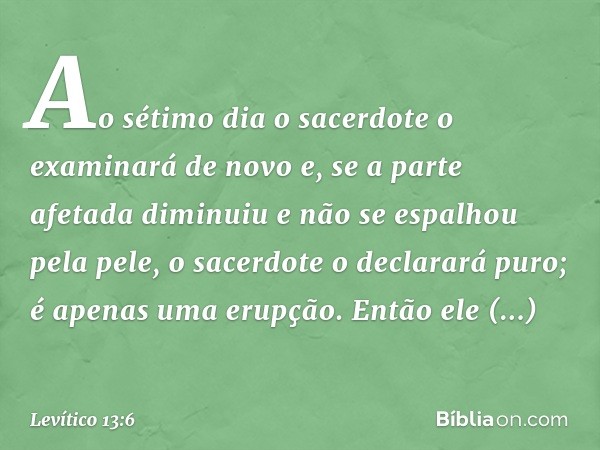 Ao sétimo dia o sacerdote o examinará de novo e, se a parte afetada diminuiu e não se espalhou pela pele, o sacerdote o declarará puro; é apenas uma erupção. En