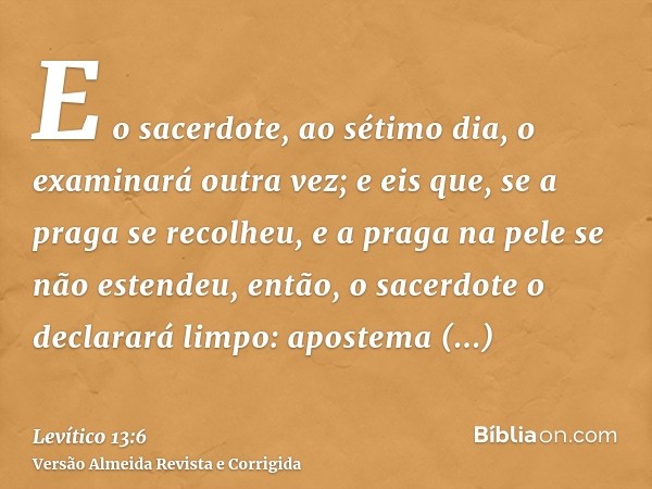E o sacerdote, ao sétimo dia, o examinará outra vez; e eis que, se a praga se recolheu, e a praga na pele se não estendeu, então, o sacerdote o declarará limpo:
