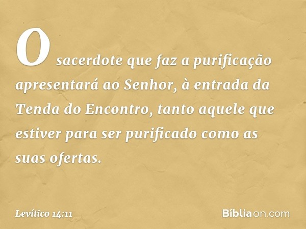 O sacerdote que faz a purificação apresentará ao Senhor, à en­trada da Tenda do Encontro, tanto aquele que estiver para ser purificado como as suas ofertas. -- 