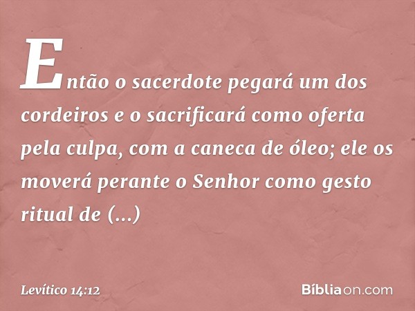 "Então o sacerdote pegará um dos cor­deiros e o sacrificará como oferta pela culpa, com a caneca de óleo; ele os move­rá perante o Senhor como gesto ritual de a