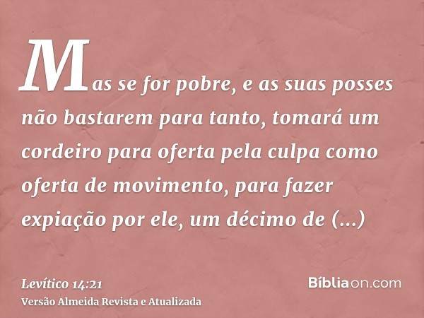 Mas se for pobre, e as suas posses não bastarem para tanto, tomará um cordeiro para oferta pela culpa como oferta de movimento, para fazer expiação por ele, um 