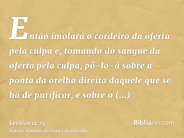 Então imolará o cordeiro da oferta pela culpa e, tomando do sangue da oferta pela culpa, pô-lo-á sobre a ponta da orelha direita daquele que se há de purificar,