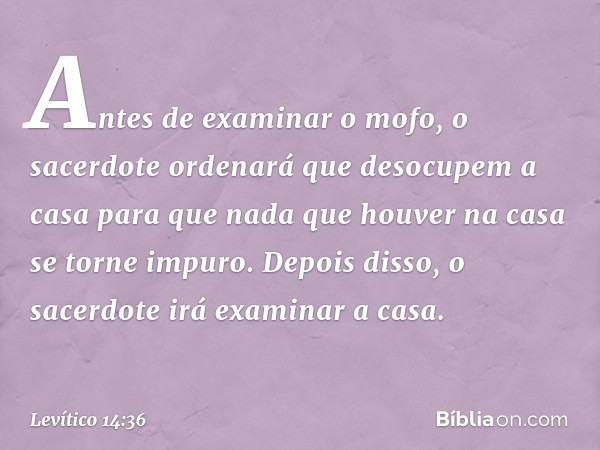 Antes de examinar o mofo, o sacerdote ordenará que desocupem a casa para que nada que houver na casa se torne impuro. Depois disso, o sacerdote irá examinar a c