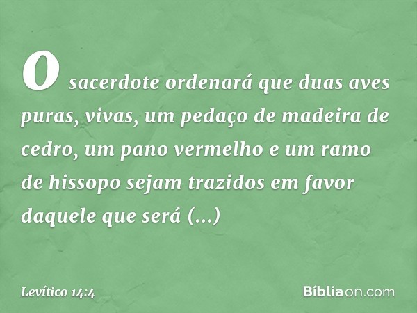 o sacerdote orde­nará que duas aves puras, vivas, um pedaço de madeira de cedro, um pano vermelho e um ra­mo de hissopo sejam trazidos em favor daquele que será