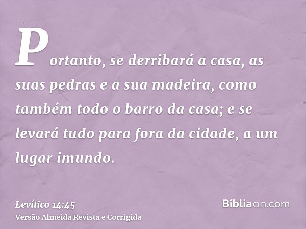 Portanto, se derribará a casa, as suas pedras e a sua madeira, como também todo o barro da casa; e se levará tudo para fora da cidade, a um lugar imundo.