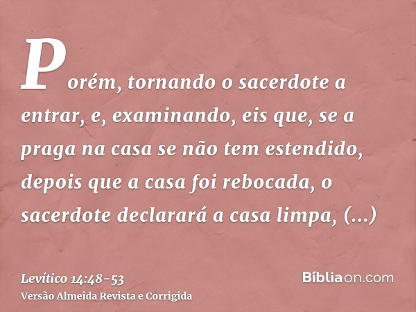 Porém, tornando o sacerdote a entrar, e, examinando, eis que, se a praga na casa se não tem estendido, depois que a casa foi rebocada, o sacerdote declarará a c