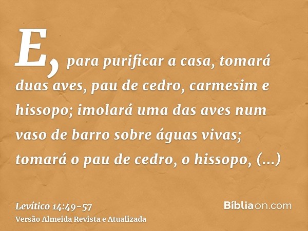 E, para purificar a casa, tomará duas aves, pau de cedro, carmesim e hissopo;imolará uma das aves num vaso de barro sobre águas vivas;tomará o pau de cedro, o h