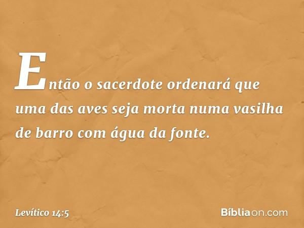 Então o sacerdote ordenará que uma das aves seja morta numa vasilha de barro com água da fonte. -- Levítico 14:5