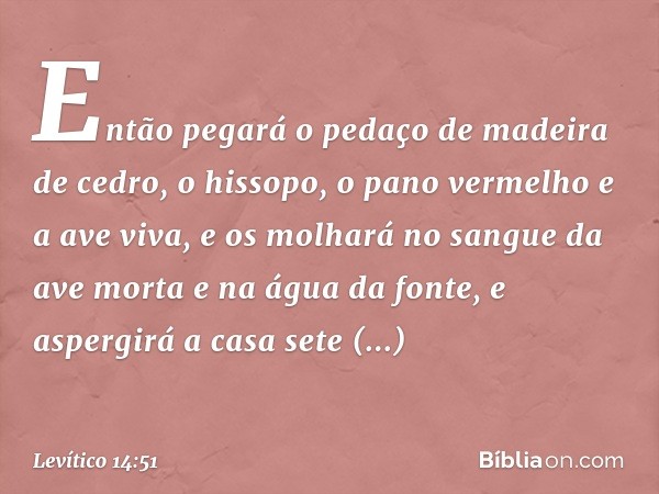 Então pegará o pedaço de madeira de cedro, o hissopo, o pa­no vermelho e a ave viva, e os molhará no san­gue da ave morta e na água da fonte, e aspergirá a casa