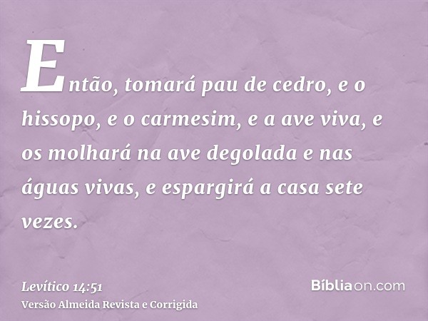 Então, tomará pau de cedro, e o hissopo, e o carmesim, e a ave viva, e os molhará na ave degolada e nas águas vivas, e espargirá a casa sete vezes.