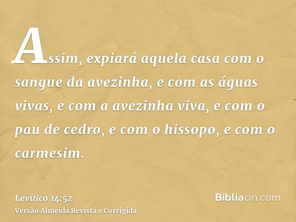 Assim, expiará aquela casa com o sangue da avezinha, e com as águas vivas, e com a avezinha viva, e com o pau de cedro, e com o hissopo, e com o carmesim.