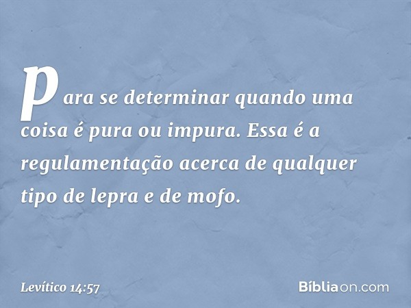 para se determinar quando uma coisa é pura ou impura.
Essa é a regulamentação acerca de qual­quer tipo ­de lepra e de mofo. -- Levítico 14:57