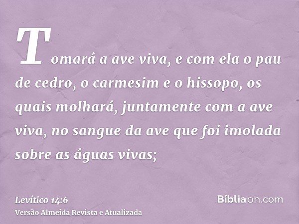 Tomará a ave viva, e com ela o pau de cedro, o carmesim e o hissopo, os quais molhará, juntamente com a ave viva, no sangue da ave que foi imolada sobre as água