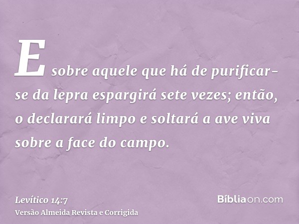 E sobre aquele que há de purificar-se da lepra espargirá sete vezes; então, o declarará limpo e soltará a ave viva sobre a face do campo.