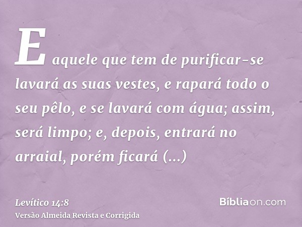 E aquele que tem de purificar-se lavará as suas vestes, e rapará todo o seu pêlo, e se lavará com água; assim, será limpo; e, depois, entrará no arraial, porém 