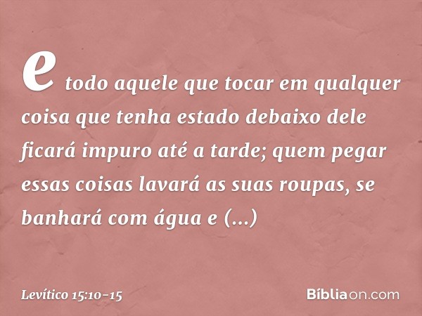 e todo aquele que tocar em qualquer coisa que tenha estado debaixo dele ficará impuro até a tarde; quem pegar essas coisas lavará as suas roupas, se banhará com
