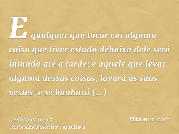 E qualquer que tocar em alguma coisa que tiver estado debaixo dele será imundo até a tarde; e aquele que levar alguma dessas coisas, lavará as suas vestes, e se